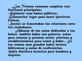 Las Termas romanas cumplían tres
funciones principales:
-Higiénica: eran baños públicos. 
-Gimnástica: lugar para hacer ejercicios
físicos. 
-Social: se fomentaban las relaciones entre
los ciudadanos.
Además de las salas dedicadas a los
baños, también había una palestra, salas
para untarse y quitarse aceite, piscinas y
establecimientos para comer y beber... En
las termas mas grandes había incluso
bibliotecas y salas de conferencias.
Había distintos horarios para hombres y
mujeres.
 