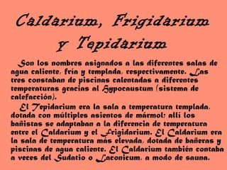 Caldarium, Frigidarium
y Tepidarium
Son los nombres asignados a las diferentes salas de
agua caliente, fría y templada, respectivamente. Las
tres constaban de piscinas calentadas a diferentes
temperaturas gracias al Hypocaustum (sistema de
calefacción).
El Tepidarium era la sala a temperatura templada,
dotada con múltiples asientos de mármol; allí los
bañistas se adaptaban a la diferencia de temperatura
entre el Caldarium y el Frigidarium. El Caldarium era
la sala de temperatura más elevada, dotada de bañeras y
piscinas de agua caliente. El Caldarium también contaba
a veces del Sudatio o Laconicum, a modo de sauna.
 