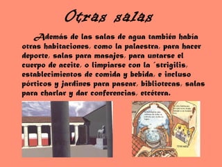 Otras salas
Además de las salas de agua también había
otras habitaciones, como la palaestra, para hacer
deporte, salas para masajes, para untarse el
cuerpo de aceite, o limpiarse con la ´strigilis,
establecimientos de comida y bebida, e incluso
pórticos y jardines para pasear, bibliotecas, salas
para charlar y dar conferencias, etcétera.
 
