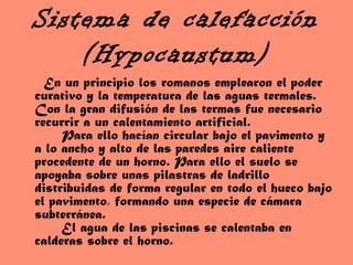 Sistema de calefacción
(Hypocaustum)
En un principio los romanos emplearon el poder
curativo y la temperatura de las aguas termales.
Con la gran difusión de las termas fue necesario
recurrir a un calentamiento artificial.
Para ello hacían circular bajo el pavimento y
a lo ancho y alto de las paredes aire caliente
procedente de un horno. Para ello el suelo se
apoyaba sobre unas pilastras de ladrillo
distribuidas de forma regular en todo el hueco bajo
el pavimento, formando una especie de cámara
subterránea.
El agua de las piscinas se calentaba en
calderas sobre el horno.
 