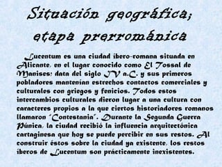 Situación geográfica;
etapa prerrománica
Lucentum es una ciudad íbero-romana situada en
Alicante, en el lugar conocido como El Tossal de
Manises; data del siglo IV a.C. y sus primeros
pobladores mantenían estrechos contactos comerciales y
culturales con griegos y fenicios. Todos estos
intercambios culturales dieron lugar a una cultura con
caracteres propios a la que ciertos historiadores romanos
llamaron “Contestania”. Durante la Segunda Guerra
Púnica, la ciudad recibió la influencia arquitectónica
cartaginesa que hoy se puede percibir en sus restos. Al
construir éstos sobre la ciudad ya existente, los restos
íberos de Lucentum son prácticamente inexistentes.
 