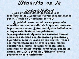 Situación en la
actualidadLos primeros datos que llevan a la
localización de Lucentum fueron proporcionados
por el Conde de Lumiares en 1780.
El poblado está cerrado en su parte más
accesible por una muralla, de la que se conservan
importantes restos. Entre los objetos hallados en
el lugar cabe destacar los pebeteros
(quemaperfumes), algunos con curiosas formas,
cerámicas ibéricas con decoración geométrica y
figurativa, como el «vaso de los jinetes», vasos
con representaciones de aves y peces, restos
escultóricos, joyas, collares de pasta vítrea,
amuletos de origen egipcio, terracotas, fusaiolas,
armas, etc. La «Kore de Alicante” podría
proceder de este yacimiento.
 