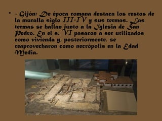 • - Gijón: De época romana destaca los restos de
la muralla siglo III-IV y sus termas. Las
termas se hallan junto a la Iglesia de San
Pedro. En el s. VI pasaron a ser utilizados
como vivienda y, posteriormente, se
reaprovecharon como necrópolis en la Edad
Media.
 