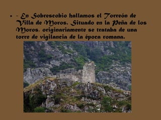 • - En Sobrescobio hallamos el Torreón de
Villa de Moros. Situado en la Peña de los
Moros, originariamente se trataba de una
torre de vigilancia de la época romana.
 