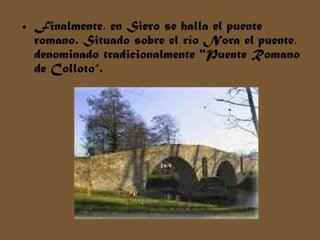• Finalmente, en Siero se halla el puente
romano. Situado sobre el río Nora el puente,
denominado tradicionalmente "Puente Romano
de Colloto“.
 
