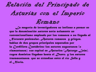 Relación del Principado de
Asturias con el Imperio
Romano
La mayoría de investigadores se inclinan a pensar en
que la denominación astures sería solamente un
convencionalismo empleado por los romanos a su llegada al
Noroeste peninsular. Autores romanos y griegos,
hablan de dos grupos principales separados por
la Cordillera Cantábrica: los astures augustanos (o
cismontanos), con capital en Asturica (Astorga León),
cuyos dominios llegaban hasta el Duero, y los astures
transmontanos, que se extendían entre el río Sella y
el Navia.
 