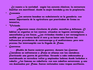 En cuanto a la sociedad, según los autores clásicos, la estructura
familiar era matrilineal, donde la mujer heredaba y era la propietaria. 
• Economía
Los astures basaban su subsistencia en la ganadería, con
menor importancia de la agricultura que practicaban de forma no
intensiva.
• Vivienda
Aparecen casas circulares de piedra, murallas y defensas. El
hábitat se organiza en los castros, situados en lugares estratégicos,
amurallados y con fosos. Las viviendas tienden a ser rectangulares a
medida que se avanza hacia el este y se hacen más fuertes las
influencias procedentes de centroeuropa y el mediterráneo. pero este
proceso fue interrumpido con la llegada de Roma.
• Guerreros
Pueblo de fuerte carácter guerrero, durante las Guerras
Cántabras se enfrentaron a Roma en alianza con los cántabros,
practicando una guerra de guerrillas, llevando a cabo emboscadas y
maniobrando en estrechos valles y empinadas laderas donde luchaban a
caballo Fue famosa su caballería, con sus caballos asturcones, y una
vez dominados por Roma, fueron reclutados como tropas auxiliares.
 
