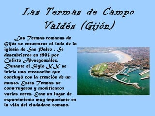 Las Termas de Campo
Valdés (Gijón)
Las Termas romanas de
Gijón se encuentran al lado de la
iglesia de San Pedro . Se
descubrieron en 1903 por
Calixto Alvargonzález.
Durante el Siglo XX se
inició una excavación que
concluyó con la creación de un
museo. Estas Termas se
construyeron y modificaron
varias veces. Eran un lugar de
esparcimiento muy importante en
la vida del ciudadano romano. 
 