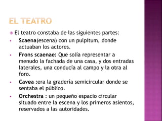  El teatro constaba de las siguientes partes:
 Scaena(escena) con un pulpitum, donde
actuaban los actores.
 Frons scaenae: Que solía representar a
menudo la fachada de una casa, y dos entradas
laterales, una conducía al campo y la otra al
foro.
 Cavea :era la gradería semicircular donde se
sentaba el público.
 Orchestra : un pequeño espacio circular
situado entre la escena y los primeros asientos,
reservados a las autoridades.
 