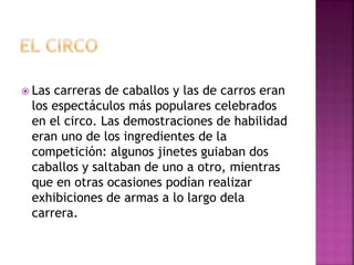  Las carreras de caballos y las de carros eran
los espectáculos más populares celebrados
en el circo. Las demostraciones de habilidad
eran uno de los ingredientes de la
competición: algunos jinetes guiaban dos
caballos y saltaban de uno a otro, mientras
que en otras ocasiones podían realizar
exhibiciones de armas a lo largo dela
carrera.
 