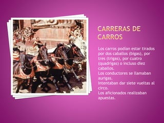 Los carros podían estar tirados
por dos caballos (bigas), por
tres (trigas), por cuatro
(quadrigas) o incluso diez
caballos.
Los conductores se llamaban
aurigas.
Intentaban dar siete vueltas al
circo.
Los aficionados realizaban
apuestas.
 