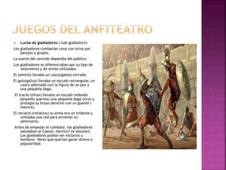  Lucha de gladiadores ( ludi gladiatorii)
Los gladiadores combatían unos con otros por
parejas o grupos.
La suerte del vencido dependía del público.
Los gladiadores se diferenciaban por su tipo de
vestimenta y de armas utilizadas:
El samnita llevaba un casco(galea) cerrado.
El galo(gallus) llevaba un escudo rectangular, un
casco adornado con la figura de un pez y
una pequeña daga.
El tracio (thrax) llevaba un escudo redondo
pequeño (parma),una pequeña daga (sica) y
protegía su brazo derecho con un guante (
manica).
El reciario (retiarius) su arma era un tridente y
utilizaba una red para envolver su
adversario.
Antes de empezar el combate, los gladiadores
saludaban al Caesar, morituri te salutant.
Los gladiadores podían ser esclavos u
hombres libres que querían ganar dinero o
popularidad.
 