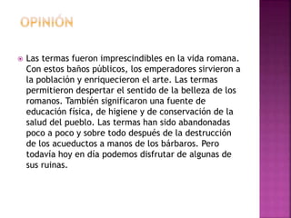  Las termas fueron imprescindibles en la vida romana.
Con estos baños públicos, los emperadores sirvieron a
la población y enriquecieron el arte. Las termas
permitieron despertar el sentido de la belleza de los
romanos. También significaron una fuente de
educación física, de higiene y de conservación de la
salud del pueblo. Las termas han sido abandonadas
poco a poco y sobre todo después de la destrucción
de los acueductos a manos de los bárbaros. Pero
todavía hoy en día podemos disfrutar de algunas de
sus ruinas.
 