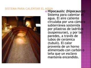  Hipocausis: (hipocausto)
Sistema para calentar el
agua. El aire caliente
circulaba por una cámara
subterránea sostenida
por pilastras de ladrillos
(suspensurae), y por las
paredes, a través de
tubos de cerámica
(tubuli). El calor
provenía de un horno
alimentado con carbón o
leña que un esclavo
mantenía encendido.
 
