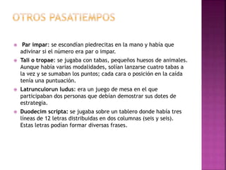  Par impar: se escondían piedrecitas en la mano y había que
adivinar si el número era par o impar.
 Tali o tropae: se jugaba con tabas, pequeños huesos de animales.
Aunque había varias modalidades, solían lanzarse cuatro tabas a
la vez y se sumaban los puntos; cada cara o posición en la caída
tenía una puntuación.
 Latrunculorun ludus: era un juego de mesa en el que
participaban dos personas que debían demostrar sus dotes de
estrategia.
 Duodecim scripta: se jugaba sobre un tablero donde había tres
líneas de 12 letras distribuidas en dos columnas (seis y seis).
Estas letras podían formar diversas frases.
 