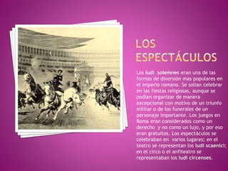 Los ludí solemnes eran una de las
formas de diversión mas populares en
el imperio romano. Se solían celebrar
en las fiestas religiosas, aunque se
podían organizar de manera
excepcional con motivo de un triunfo
militar o de los funerales de un
personaje importante. Los juegos en
Roma eran considerados como un
derecho y no como un lujo, y por eso
eran gratuitos. Los espectáculos se
celebraban en varios lugares; en el
teatro se representan los ludí scaenici;
en el circo o el anfiteatro se
representaban los ludi circenses.
 