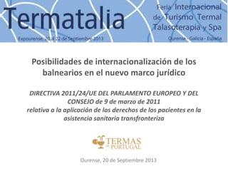 Posibilidades de internacionalización de los
balnearios en el nuevo marco jurídico
DIRECTIVA 2011/24/UE DEL PARLAMENTO EUROPEO Y DEL
CONSEJO de 9 de marzo de 2011
relativa a la aplicación de los derechos de los pacientes en la
asistencia sanitaria transfronteriza
Ourense, 20 de Septiembre 2013
 