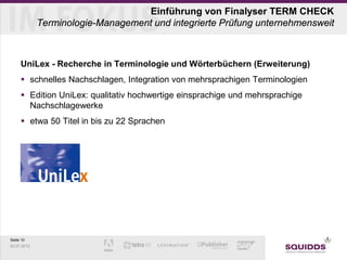 Seite 10
03.07.2013
Einführung von Finalyser TERM CHECK
Terminologie-Management und integrierte Prüfung unternehmensweit
UniLex - Recherche in Terminologie und Wörterbüchern (Erweiterung)
 schnelles Nachschlagen, Integration von mehrsprachigen Terminologien
 Edition UniLex: qualitativ hochwertige einsprachige und mehrsprachige
Nachschlagewerke
 etwa 50 Titel in bis zu 22 Sprachen
 