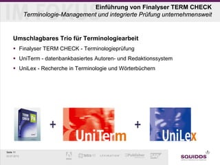 Seite 11
03.07.2013
Einführung von Finalyser TERM CHECK
Terminologie-Management und integrierte Prüfung unternehmensweit
Umschlagbares Trio für Terminologiearbeit
 Finalyser TERM CHECK - Terminologieprüfung
 UniTerm - datenbankbasiertes Autoren- und Redaktionssystem
 UniLex - Recherche in Terminologie und Wörterbüchern
 