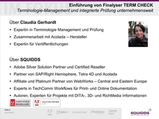 Seite 2
03.07.2013
Einführung von Finalyser TERM CHECK
Terminologie-Management und integrierte Prüfung unternehmensweit
Über Claudia Gerhardt
 Expertin in Terminologie Management und Prüfung
 Zusammenarbeit mit Acolada – Hersteller
 Expertin für Veröffentlichungen
Über SQUIDDS
 Adobe Silver Solution Partner und Certified Reseller
 Partner von SAP/Right Hemisphere, Tetra 4D und Acolada
 Affiliate und Platinum Partner von WebWorks – Central and Eastern Europe
 Experts in TechComm Workflows für Print- und Online Dokumentation
 Autoren, Experten für Projekte mit DITA-, 3D- und RichMedia Informationen
 