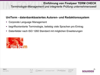 Seite 9
03.07.2013
Einführung von Finalyser TERM CHECK
Terminologie-Management und integrierte Prüfung unternehmensweit
UniTerm - datenbankbasiertes Autoren- und Redaktionssystem
 Corporate Language Management
 begriffsorientierte Terminologie, beliebig viele Sprachen pro Eintrag
 Datenfelder nach ISO 1260 Standard mit möglichen Erweiterungen
 