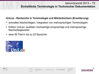 tekom/tcworld 2013 – T2
Einheitliche Terminologie in Technischer Dokumentation

UniLex - Recherche in Terminologie und Wörterbüchern (Erweiterung)
 schnelles Nachschlagen, Integration von mehrsprachigen Terminologien
 Edition UniLex: qualitativ hochwertige einsprachige und mehrsprachige
Nachschlagewerke
 etwa 50 Titel in bis zu 22 Sprachen

Seite 10
03.11.2013

 