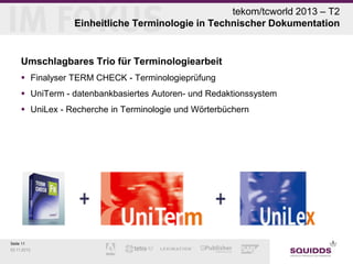 tekom/tcworld 2013 – T2
Einheitliche Terminologie in Technischer Dokumentation

Umschlagbares Trio für Terminologiearbeit
 Finalyser TERM CHECK - Terminologieprüfung
 UniTerm - datenbankbasiertes Autoren- und Redaktionssystem
 UniLex - Recherche in Terminologie und Wörterbüchern

Seite 11
03.11.2013

 