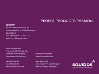 SQUIDDS®
People.Products.Passion. e.K.
Donaustrasse 36 | 90451 Nürnberg
Deutschland
Fon: +49 (0) 911 / 21 53 47 - 0
eMail: kontakt@squidds.de

twitter.com/squidds
xing.com/profile/Georg_Eck
facebook.com/eck.georg

facebook.de/squidds

linkedin.com/in/eckgeorg

slideshare.net/squidds

www.squidds.de

www.tetra4d.de

www.finalyser.de

www.responsive-publishing.de

www.make-a-muffin.de

www.WORKFLOWblog.de

 