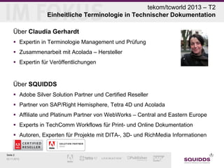 tekom/tcworld 2013 – T2
Einheitliche Terminologie in Technischer Dokumentation
Über Claudia Gerhardt
 Expertin in Terminologie Management und Prüfung
 Zusammenarbeit mit Acolada – Hersteller
 Expertin für Veröffentlichungen

Über SQUIDDS
 Adobe Silver Solution Partner und Certified Reseller
 Partner von SAP/Right Hemisphere, Tetra 4D und Acolada
 Affiliate und Platinum Partner von WebWorks – Central and Eastern Europe
 Experts in TechComm Workflows für Print- und Online Dokumentation
 Autoren, Experten für Projekte mit DITA-, 3D- und RichMedia Informationen

Seite 2
03.11.2013

 