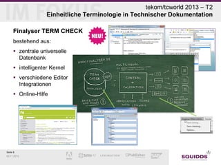 tekom/tcworld 2013 – T2
Einheitliche Terminologie in Technischer Dokumentation
Finalyser TERM CHECK
bestehend aus:
 zentrale universelle
Datenbank
 intelligenter Kernel
 verschiedene Editor
Integrationen
 Online-Hilfe

Seite 8
03.11.2013

 