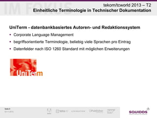 tekom/tcworld 2013 – T2
Einheitliche Terminologie in Technischer Dokumentation

UniTerm - datenbankbasiertes Autoren- und Redaktionssystem
 Corporate Language Management
 begriffsorientierte Terminologie, beliebig viele Sprachen pro Eintrag
 Datenfelder nach ISO 1260 Standard mit möglichen Erweiterungen

Seite 9
03.11.2013

 