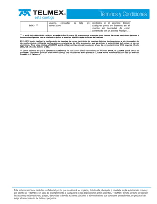 POP3 (2)
usuario, consultar la lista en
telmex.com
recibidos en el servidor. Desde
cualquier punto en Internet en el
mundo sin necesidad de estar
conectado con un acceso Prodigy.
(1)
El envió de CORREO ELECTRONICO a través de SMTP puerto 25, se encuentra protegido, para cuentas de correo electrónico distintas a
los dominios vigentes, con la finalidad de evitar el envío de SPAM a través de la red de Internet.
El CLIENTE podrá realizar la configuración de cuentas de correo electrónico de cuentas distintas pertenecientes a otro proveedor de
correo electrónico, utilizando configuraciones propietarias de dicho proveedor, que garanticen la autenticidad del emisor de correo
electrónico. Para tales efectos, el CLIENTE podrá utilizar configuraciones basadas en el uso de correo electrónico WEB, seguro o cifrado
(SSL, TLS ó Puerto distinto al 25).
(2)
Con el objetivo de que el CORREO ELECTRÓNICO no sea usando como herramienta de envío de SPAM, el CLIENTE podrá activar el
puerto 587 (siguiendo guías en www.telmex.com) y una vez activado dicho puerto el CLIENTE deberá autenticarse cada vez que entre al
CORREO ELECTRÓNICO.
 