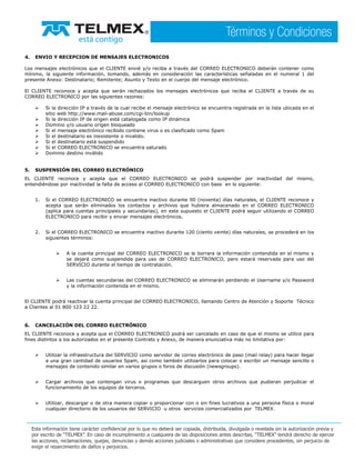 4. ENVIO Y RECEPCION DE MENSAJES ELECTRONICOS
Los mensajes electrónicos que el CLIENTE envié y/o reciba a través del CORREO ELECTRONICO deberán contener como
mínimo, la siguiente información, tomando, además en consideración las características señaladas en el numeral 1 del
presente Anexo: Destinatario; Remitente; Asunto y Texto en el cuerpo del mensaje electrónico.
El CLIENTE reconoce y acepta que serán rechazados los mensajes electrónicos que reciba el CLIENTE a través de su
CORREO ELECTRONICO por las siguientes razones:
Si la dirección IP a través de la cual recibe el mensaje electrónico se encuentra registrada en la lista ubicada en el
sitio web http://www.mail-abuse.com/cgi-bin/lookup
Si la dirección IP de origen está catalogada como IP dinámica
Dominio y/o usuario origen bloqueado
Si el mensaje electrónico recibido contiene virus o es clasificado como Spam
Si el destinatario es inexistente o invalido.
Si el destinatario está suspendido
Si el CORREO ELECTRONICO se encuentra saturado
Dominio destino inválido
5. SUSPENSIÓN DEL CORREO ELECTRÓNICO
EL CLIENTE reconoce y acepta que el CORREO ELECTRONICO se podrá suspender por inactividad del mismo,
entendiéndose por inactividad la falta de acceso al CORREO ELECTRONICO con base en lo siguiente:
1. Si el CORREO ELECTRONICO se encuentra inactivo durante 90 (noventa) días naturales, el CLIENTE reconoce y
acepta que serán eliminados los contactos y archivos que hubiera almacenado en el CORREO ELECTRONICO
(aplica para cuentas principales y secundarias), en este supuesto el CLIENTE podrá seguir utilizando el CORREO
ELECTRONICO para recibir y enviar mensajes electrónicos.
2. Si el CORREO ELECTRONICO se encuentra inactivo durante 120 (ciento veinte) días naturales, se procederá en los
siguientes términos:
A la cuenta principal del CORREO ELECTRONICO se le borrara la información contendida en el mismo y
se dejará como suspendida para uso de CORREO ELECTRONICO, pero estará reservada para uso del
SERVICIO durante el tiempo de contratación.
Las cuentas secundarias del CORREO ELECTRONICO se eliminarán perdiendo el Username y/o Password
y la información contenida en el mismo.
El CLIENTE podrá reactivar la cuenta principal del CORREO ELECTRONICO, llamando Centro de Atención y Soporte Técnico
a Clientes al 01 800 123 22 22.
6. CANCELACIÓN DEL CORREO ELECTRÓNICO
EL CLIENTE reconoce y acepta que el CORREO ELECTRONICO podrá ser cancelado en caso de que el mismo se utilice para
fines distintos a los autorizados en el presente Contrato y Anexo, de manera enunciativa más no limitativa por:
Utilizar la infraestructura del SERVICIO como servidor de correo electrónico de paso (mail relay) para hacer llegar
a una gran cantidad de usuarios Spam, así como también utilizarlos para colocar o escribir un mensaje sencillo o
mensajes de contenido similar en varios grupos o foros de discusión (newsgroups).
Cargar archivos que contengan virus o programas que descarguen otros archivos que pudieran perjudicar el
funcionamiento de los equipos de terceros.
Utilizar, descargar o de otra manera copiar o proporcionar con o sin fines lucrativos a una persona física o moral
cualquier directorio de los usuarios del SERVICIO u otros servicios comercializados por TELMEX.
 
