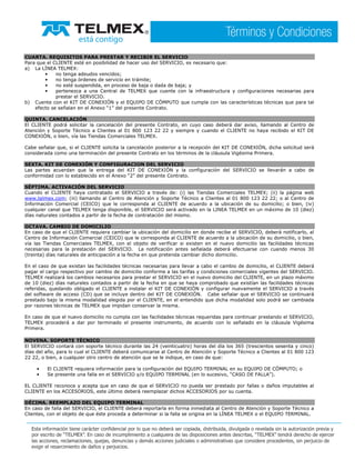 CUARTA. REQUISITOS PARA PRESTAR Y RECIBIR EL SERVICIO
Para que el CLIENTE esté en posibilidad de hacer uso del SERVICIO, es necesario que:
a) La LÍNEA TELMEX:
• no tenga adeudos vencidos;
• no tenga órdenes de servicio en trámite;
• no esté suspendida, en proceso de baja o dada de baja; y
• pertenezca a una Central de TELMEX que cuente con la infraestructura y configuraciones necesarias para
prestar el SERVICIO.
b) Cuente con el KIT DE CONEXIÓN y el EQUIPO DE CÓMPUTO que cumpla con las características técnicas que para tal
efecto se señalan en el Anexo “1” del presente Contrato.
QUINTA. CANCELACIÓN
El CLIENTE podrá solicitar la cancelación del presente Contrato, en cuyo caso deberá dar aviso, llamando al Centro de
Atención y Soporte Técnico a Clientes al 01 800 123 22 22 y siempre y cuando el CLIENTE no haya recibido el KIT DE
CONEXIÓN, o bien, vía las Tiendas Comerciales TELMEX.
Cabe señalar que, si el CLIENTE solicita la cancelación posterior a la recepción del KIT DE CONEXIÓN, dicha solicitud será
considerada como una terminación del presente Contrato en los términos de la cláusula Vigésima Primera.
SEXTA. KIT DE CONEXIÓN Y CONFIGURACION DEL SERVICIO
Las partes acuerdan que la entrega del KIT DE CONEXIÓN y la configuración del SERVICIO se llevarán a cabo de
conformidad con lo establecido en el Anexo “2” del presente Contrato.
SÉPTIMA. ACTIVACIÓN DEL SERVICIO
Cuando el CLIENTE haya contratado el SERVICIO a través de: (i) las Tiendas Comerciales TELMEX; (ii) la página web
www.telmex.com; (iii) llamando al Centro de Atención y Soporte Técnico a Clientes al 01 800 123 22 22; o al Centro de
Información Comercial (CEICO) que le corresponda al CLIENTE de acuerdo a la ubicación de su domicilio; o bien, (iv)
cualquier canal que TELMEX tenga disponible, el SERVICIO será activado en la LINEA TELMEX en un máximo de 10 (diez)
días naturales contados a partir de la fecha de contratación del mismo.
OCTAVA. CAMBIO DE DOMICILIO
En caso de que el CLIENTE requiera cambiar la ubicación del domicilio en donde recibe el SERVICIO, deberá notificarlo, al
Centro de Información Comercial (CEICO) que le corresponda al CLIENTE de acuerdo a la ubicación de su domicilio, o bien,
vía las Tiendas Comerciales TELMEX, con el objeto de verificar si existen en el nuevo domicilio las facilidades técnicas
necesarias para la prestación del SERVICIO. La notificación antes señalada deberá efectuarse con cuando menos 30
(treinta) días naturales de anticipación a la fecha en que pretenda cambiar dicho domicilio.
En el caso de que existan las facilidades técnicas necesarias para llevar a cabo el cambio de domicilio, el CLIENTE deberá
pagar el cargo respectivo por cambio de domicilio conforme a las tarifas y condiciones comerciales vigentes del SERVICIO.
TELMEX realizará los cambios necesarios para prestar el SERVICIO en el nuevo domicilio del CLIENTE, en un plazo máximo
de 10 (diez) días naturales contados a partir de la fecha en que se haya comprobado que existían las facilidades técnicas
referidas, quedando obligado el CLIENTE a instalar el KIT DE CONEXIÓN y configurar nuevamente el SERVICIO a través
del software de acceso (CD) que se incluye dentro del KIT DE CONEXIÓN. Cabe señalar que el SERVICIO se continuará
prestado bajo la misma modalidad elegida por el CLIENTE, en el entendido que dicha modalidad solo podrá ser cambiada
por razones técnicas de TELMEX que impidan conservar la misma.
En caso de que el nuevo domicilio no cumpla con las facilidades técnicas requeridas para continuar prestando el SERVICIO,
TELMEX procederá a dar por terminado el presente instrumento, de acuerdo con lo señalado en la cláusula Vigésima
Primera.
NOVENA. SOPORTE TÉCNICO
El SERVICIO contará con soporte técnico durante las 24 (veinticuatro) horas del día los 365 (trescientos sesenta y cinco)
días del año, para lo cual el CLIENTE deberá comunicarse al Centro de Atención y Soporte Técnico a Clientes al 01 800 123
22 22, o bien, a cualquier otro centro de atención que se le indique, en caso de que:
• El CLIENTE requiera información para la configuración del EQUIPO TERMINAL en su EQUIPO DE CÓMPUTO; o
• Se presente una falla en el SERVICIO y/o EQUIPO TERMINAL (en lo sucesivo, “CASO DE FALLA”).
EL CLIENTE reconoce y acepta que en caso de que el SERVICIO no pueda ser prestado por fallas o daños imputables al
CLIENTE en los ACCESORIOS, este último deberá reemplazar dichos ACCESORIOS por su cuenta.
DÉCIMA. REEMPLAZO DEL EQUIPO TERMINAL
En caso de falla del SERVICIO, el CLIENTE deberá reportarla en forma inmediata al Centro de Atención y Soporte Técnico a
Clientes, con el objeto de que éste proceda a determinar si la falla se origina en la LÍNEA TELMEX o el EQUIPO TERMINAL.
 