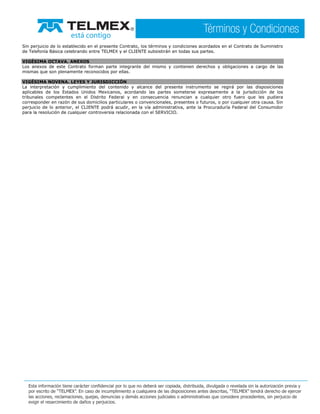 Sin perjuicio de lo establecido en el presente Contrato, los términos y condiciones acordados en el Contrato de Suministro
de Telefonía Básica celebrando entre TELMEX y el CLIENTE subsistirán en todas sus partes.
VIGÉSIMA OCTAVA. ANEXOS
Los anexos de este Contrato forman parte integrante del mismo y contienen derechos y obligaciones a cargo de las
mismas que son plenamente reconocidos por ellas.
VIGÉSIMA NOVENA. LEYES Y JURISDICCIÓN
La interpretación y cumplimiento del contenido y alcance del presente instrumento se regirá por las disposiciones
aplicables de los Estados Unidos Mexicanos, acordando las partes someterse expresamente a la jurisdicción de los
tribunales competentes en el Distrito Federal y en consecuencia renuncian a cualquier otro fuero que les pudiera
corresponder en razón de sus domicilios particulares o convencionales, presentes o futuros, o por cualquier otra causa. Sin
perjuicio de lo anterior, el CLIENTE podrá acudir, en la vía administrativa, ante la Procuraduría Federal del Consumidor
para la resolución de cualquier controversia relacionada con el SERVICIO.
 