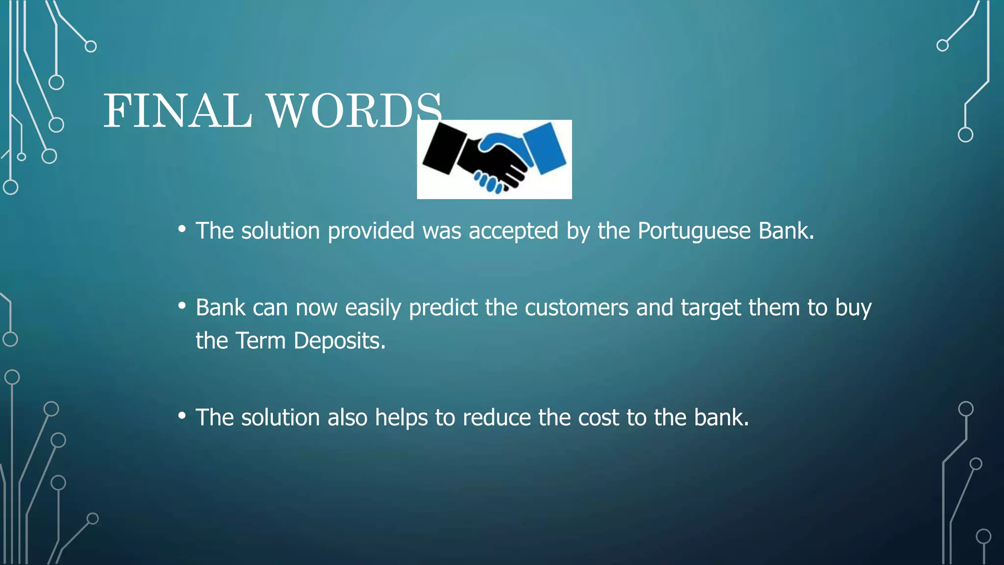 FINAL WORDS
• The solution provided was accepted by the Portuguese Bank.
• Bank can now easily predict the customers and target them to buy
the Term Deposits.
• The solution also helps to reduce the cost to the bank.
 