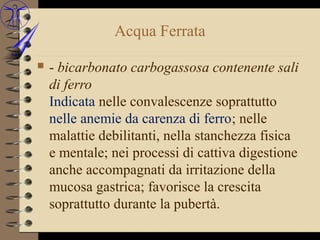 Acqua Ferrata

   - bicarbonato carbogassosa contenente sali
    di ferro
    Indicata nelle convalescenze soprattutto
    nelle anemie da carenza di ferro; nelle
    malattie debilitanti, nella stanchezza fisica
    e mentale; nei processi di cattiva digestione
    anche accompagnati da irritazione della
    mucosa gastrica; favorisce la crescita
    soprattutto durante la pubertà.
 
