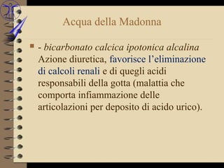 Acqua della Madonna

   - bicarbonato calcica ipotonica alcalina
    Azione diuretica, favorisce l’eliminazione
    di calcoli renali e di quegli acidi
    responsabili della gotta (malattia che
    comporta infiammazione delle
    articolazioni per deposito di acido urico).
 