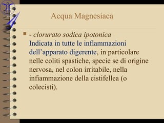 Acqua Magnesiaca

   - clorurato sodica ipotonica
    Indicata in tutte le infiammazioni
    dell’apparato digerente, in particolare
    nelle coliti spastiche, specie se di origine
    nervosa, nel colon irritabile, nella
    infiammazione della cistifellea (o
    colecisti).
 