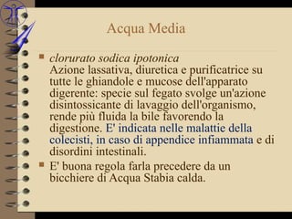 Acqua Media
   clorurato sodica ipotonica
    Azione lassativa, diuretica e purificatrice su
    tutte le ghiandole e mucose dell'apparato
    digerente: specie sul fegato svolge un'azione
    disintossicante di lavaggio dell'organismo,
    rende più fluida la bile favorendo la
    digestione. E' indicata nelle malattie della
    colecisti, in caso di appendice infiammata e di
    disordini intestinali.
   E' buona regola farla precedere da un
    bicchiere di Acqua Stabia calda.
 