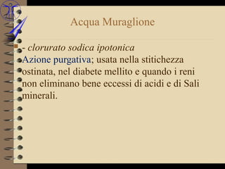 Acqua Muraglione

   - clorurato sodica ipotonica
    Azione purgativa; usata nella stitichezza
    ostinata, nel diabete mellito e quando i reni
    non eliminano bene eccessi di acidi e di Sali
    minerali.
 