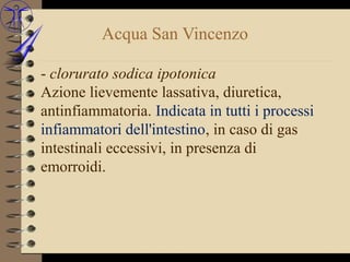 Acqua San Vincenzo

- clorurato sodica ipotonica
Azione lievemente lassativa, diuretica,
antinfiammatoria. Indicata in tutti i processi
infiammatori dell'intestino, in caso di gas
intestinali eccessivi, in presenza di
emorroidi.
 