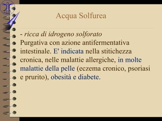 Acqua Solfurea

- ricca di idrogeno solforato
Purgativa con azione antifermentativa
intestinale. E' indicata nella stitichezza
cronica, nelle malattie allergiche, in molte
malattie della pelle (eczema cronico, psoriasi
e prurito), obesità e diabete.
 