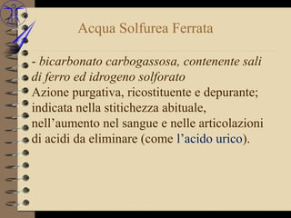 Acqua Solfurea Ferrata

- bicarbonato carbogassosa, contenente sali
di ferro ed idrogeno solforato
Azione purgativa, ricostituente e depurante;
indicata nella stitichezza abituale,
nell’aumento nel sangue e nelle articolazioni
di acidi da eliminare (come l’acido urico).
 