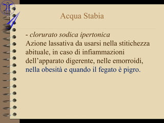 Acqua Stabia

- clorurato sodica ipertonica
Azione lassativa da usarsi nella stitichezza
abituale, in caso di infiammazioni
dell’apparato digerente, nelle emorroidi,
nella obesità e quando il fegato è pigro.
 