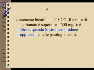 A

“contenente bicarbonato” HCO (il tenore di
  bicarbonato è superiore a 600 mg/l): è
  indicata quando lo stomaco produce
  troppi acidi e nelle patologie renali.
 