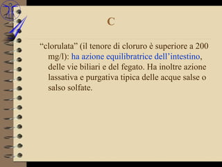 C

“clorulata” (il tenore di cloruro è superiore a 200
  mg/l): ha azione equilibratrice dell’intestino,
  delle vie biliari e del fegato. Ha inoltre azione
  lassativa e purgativa tipica delle acque salse o
  salso solfate.
 