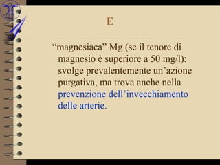 E

“magnesiaca” Mg (se il tenore di
 magnesio è superiore a 50 mg/l):
 svolge prevalentemente un’azione
 purgativa, ma trova anche nella
 prevenzione dell’invecchiamento
 delle arterie.
 