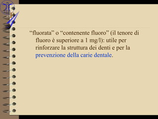 F

    “fluorata” o “contenente fluoro” (il tenore di
       fluoro è superiore a 1 mg/l): utile per
       rinforzare la struttura dei denti e per la
       prevenzione della carie dentale.
 