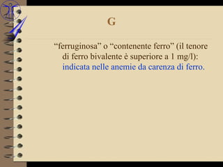 G

“ferruginosa” o “contenente ferro” (il tenore
  di ferro bivalente è superiore a 1 mg/l):
  indicata nelle anemie da carenza di ferro.
 